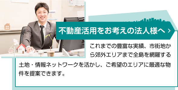 出店をお考えの企業担当者様へ[これまでの豊富な実績、市街地から郊外エリアまで全島を網羅する土地・情報ネットワークを活かし、豊富かつ最新の物件情報を収集。全島の有力マーケットを熟知しておりますので、ご希望のエリアに最適な物件を提案できます。]